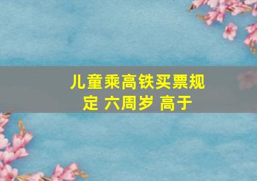 儿童乘高铁买票规定 六周岁 高于